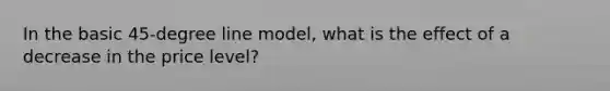 In the basic 45-degree line model, what is the effect of a decrease in the price level?