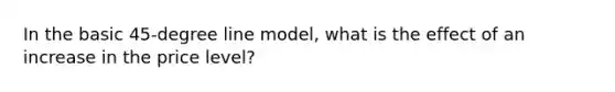 In the basic 45-degree line model, what is the effect of an increase in the price level?