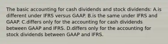 The basic accounting for cash dividends and stock dividends: A.is different under IFRS versus GAAP. B.is the same under IFRS and GAAP. C.differs only for the accounting for cash dividends between GAAP and IFRS. D.differs only for the accounting for stock dividends between GAAP and IFRS.