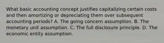 What basic accounting concept justifies capitalizing certain costs and then amortizing or depreciating them over subsequent accounting periods? A. The going concern assumption. B. The monetary unit assumption. C. The full disclosure principle. D. The economic entity assumption.