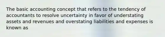 The basic accounting concept that refers to the tendency of accountants to resolve uncertainty in favor of understating assets and revenues and overstating liabilities and expenses is known as