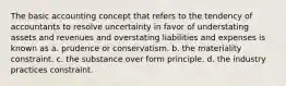 The basic accounting concept that refers to the tendency of accountants to resolve uncertainty in favor of understating assets and revenues and overstating liabilities and expenses is known as a. prudence or conservatism. b. the materiality constraint. c. the substance over form principle. d. the industry practices constraint.