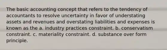 The basic accounting concept that refers to the tendency of accountants to resolve uncertainty in favor of understating assets and revenues and overstating liabilities and expenses is known as the a. industry practices constraint. b. conservatism constraint. c. materiality constraint. d. substance over form principle.