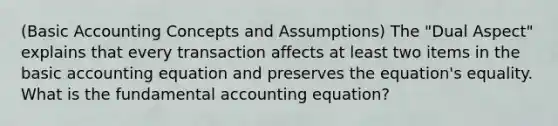 (Basic Accounting Concepts and Assumptions) The "Dual Aspect" explains that every transaction affects at least two items in the basic accounting equation and preserves the equation's equality. What is the fundamental accounting equation?