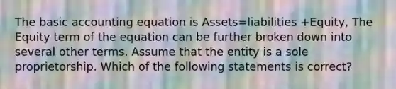 The basic accounting equation is Assets=liabilities +Equity, The Equity term of the equation can be further broken down into several other terms. Assume that the entity is a sole proprietorship. Which of the following statements is correct?