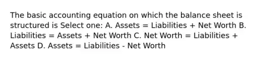 The basic accounting equation on which the <a href='https://www.questionai.com/knowledge/k1u07UMB1r-balance-sheet' class='anchor-knowledge'>balance sheet</a> is structured is Select one: A. Assets = Liabilities + Net Worth B. Liabilities = Assets + Net Worth C. Net Worth = Liabilities + Assets D. Assets = Liabilities - Net Worth