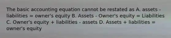 The basic accounting equation cannot be restated as A. assets - liabilities = owner's equity B. Assets - Owner's equity = Liabilities C. Owner's equity + liabilities - assets D. Assets + liabilities = owner's equity