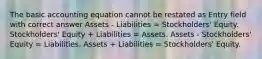 The basic accounting equation cannot be restated as Entry field with correct answer Assets - Liabilities = Stockholders' Equity. Stockholders' Equity + Liabilities = Assets. Assets - Stockholders' Equity = Liabilities. Assets + Liabilities = Stockholders' Equity.