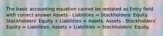 The basic accounting equation cannot be restated as Entry field with correct answer Assets - Liabilities = Stockholders' Equity. Stockholders' Equity + Liabilities = Assets. Assets - Stockholders' Equity = Liabilities. Assets + Liabilities = Stockholders' Equity.