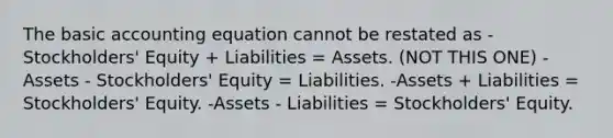 The basic accounting equation cannot be restated as -Stockholders' Equity + Liabilities = Assets. (NOT THIS ONE) -Assets - Stockholders' Equity = Liabilities. -Assets + Liabilities = Stockholders' Equity. -Assets - Liabilities = Stockholders' Equity.