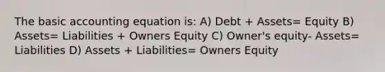 The basic accounting equation is: A) Debt + Assets= Equity B) Assets= Liabilities + Owners Equity C) Owner's equity- Assets= Liabilities D) Assets + Liabilities= Owners Equity