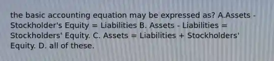 the basic accounting equation may be expressed as? A.Assets - Stockholder's Equity = Liabilities B. Assets - Liabilities = Stockholders' Equity. C. Assets = Liabilities + Stockholders' Equity. D. all of these.