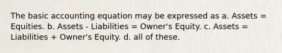 The basic accounting equation may be expressed as a. Assets = Equities. b. Assets - Liabilities = Owner's Equity. c. Assets = Liabilities + Owner's Equity. d. all of these.