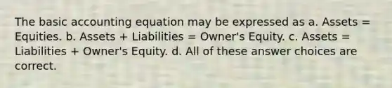 The basic accounting equation may be expressed as a. Assets = Equities. b. Assets + Liabilities = Owner's Equity. c. Assets = Liabilities + Owner's Equity. d. All of these answer choices are correct.