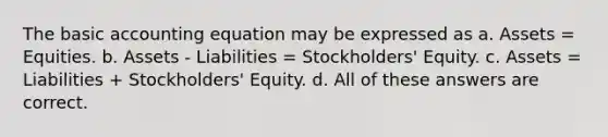 The basic accounting equation may be expressed as a. Assets = Equities. b. Assets - Liabilities = Stockholders' Equity. c. Assets = Liabilities + Stockholders' Equity. d. All of these answers are correct.