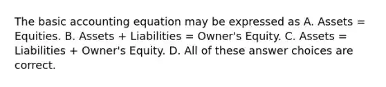 The basic accounting equation may be expressed as A. Assets = Equities. B. Assets + Liabilities = Owner's Equity. C. Assets = Liabilities + Owner's Equity. D. All of these answer choices are correct.