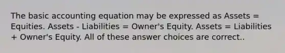 The basic accounting equation may be expressed as Assets = Equities. Assets - Liabilities = Owner's Equity. Assets = Liabilities + Owner's Equity. All of these answer choices are correct..