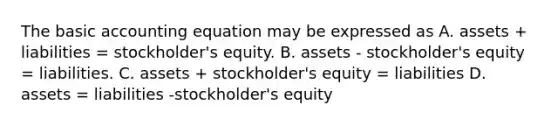 The basic accounting equation may be expressed as A. assets + liabilities = stockholder's equity. B. assets - stockholder's equity = liabilities. C. assets + stockholder's equity = liabilities D. assets = liabilities -stockholder's equity