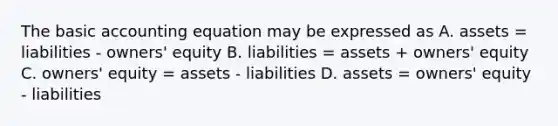 The basic accounting equation may be expressed as A. assets = liabilities - owners' equity B. liabilities = assets + owners' equity C. owners' equity = assets - liabilities D. assets = owners' equity - liabilities