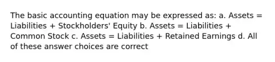 The basic accounting equation may be expressed as: a. Assets = Liabilities + Stockholders' Equity b. Assets = Liabilities + Common Stock c. Assets = Liabilities + Retained Earnings d. All of these answer choices are correct