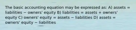 The basic accounting equation may be expressed as: A) assets = liabilities − owners' equity B) liabilities = assets + owners' equity C) owners' equity = assets − liabilities D) assets = owners' equity − liabilities