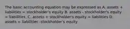 The basic accounting equation may be expressed as A. assets + liabilities = stockholder's equity B. assets - stockholder's equity = liabilities. C. assets + stockholder's equity = liabilities D. assets = liabilities -stockholder's equity