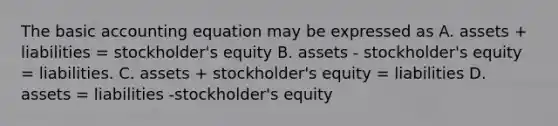 The basic accounting equation may be expressed as A. assets + liabilities = stockholder's equity B. assets - stockholder's equity = liabilities. C. assets + stockholder's equity = liabilities D. assets = liabilities -stockholder's equity