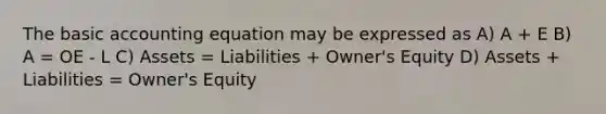 The basic accounting equation may be expressed as A) A + E B) A = OE - L C) Assets = Liabilities + Owner's Equity D) Assets + Liabilities = Owner's Equity