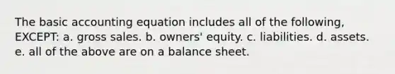 The basic accounting equation includes all of the following, EXCEPT: a. gross sales. b. owners' equity. c. liabilities. d. assets. e. all of the above are on a balance sheet.