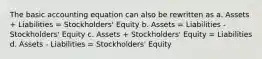 The basic accounting equation can also be rewritten as a. Assets + Liabilities = Stockholders' Equity b. Assets = Liabilities - Stockholders' Equity c. Assets + Stockholders' Equity = Liabilities d. Assets - Liabilities = Stockholders' Equity