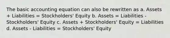 The basic accounting equation can also be rewritten as a. Assets + Liabilities = Stockholders' Equity b. Assets = Liabilities - Stockholders' Equity c. Assets + Stockholders' Equity = Liabilities d. Assets - Liabilities = Stockholders' Equity