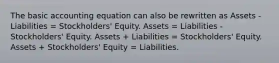 The basic accounting equation can also be rewritten as Assets - Liabilities = Stockholders' Equity. Assets = Liabilities - Stockholders' Equity. Assets + Liabilities = Stockholders' Equity. Assets + Stockholders' Equity = Liabilities.