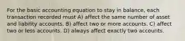 For the basic accounting equation to stay in balance, each transaction recorded must A) affect the same number of asset and liability accounts. B) affect two or more accounts. C) affect two or less accounts. D) always affect exactly two accounts.