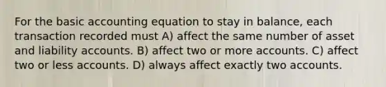 For the basic accounting equation to stay in balance, each transaction recorded must A) affect the same number of asset and liability accounts. B) affect two or more accounts. C) affect two or less accounts. D) always affect exactly two accounts.