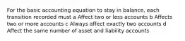 For the basic accounting equation to stay in balance, each transition recorded must a Affect two or less accounts b Affects two or more accounts c Always affect exactly two accounts d Affect the same number of asset and liability accounts