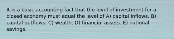 It is a basic accounting fact that the level of investment for a closed economy must equal the level of A) capital inflows. B) capital outflows. C) wealth. D) financial assets. E) national savings.