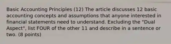 Basic Accounting Principles (12) The article discusses 12 basic accounting concepts and assumptions that anyone interested in <a href='https://www.questionai.com/knowledge/kFBJaQCz4b-financial-statements' class='anchor-knowledge'>financial statements</a> need to understand. Excluding the "Dual Aspect", list FOUR of the other 11 and describe in a sentence or two. (8 points)