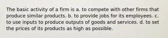 The basic activity of a firm is a. to compete with other firms that produce similar products. b. to provide jobs for its employees. c. to use inputs to produce outputs of goods and services. d. to set the prices of its products as high as possible.