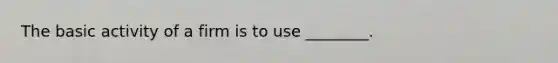 The basic activity of a firm is to use ________.