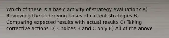 Which of these is a basic activity of strategy evaluation? A) Reviewing the underlying bases of current strategies B) Comparing expected results with actual results C) Taking corrective actions D) Choices B and C only E) All of the above