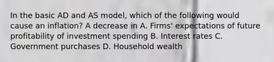 In the basic AD and AS model, which of the following would cause an inflation? A decrease in A. Firms' expectations of future profitability of investment spending B. Interest rates C. Government purchases D. Household wealth