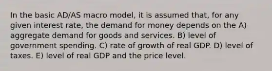 In the basic AD/AS macro model, it is assumed that, for any given interest rate, the demand for money depends on the A) aggregate demand for goods and services. B) level of government spending. C) rate of growth of real GDP. D) level of taxes. E) level of real GDP and the price level.