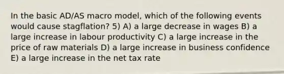 In the basic AD/AS macro model, which of the following events would cause stagflation? 5) A) a large decrease in wages B) a large increase in labour productivity C) a large increase in the price of raw materials D) a large increase in business confidence E) a large increase in the net tax rate