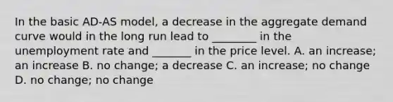 In the basic​ AD-AS model, a decrease in the aggregate demand curve would in the long run lead to​ ________ in the unemployment rate and​ _______ in the price level. A. an​ increase; an increase B. no​ change; a decrease C. an​ increase; no change D. no​ change; no change