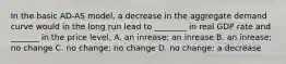 In the basic​ AD-AS model, a decrease in the aggregate demand curve would in the long run lead to​ ________ in real GDP rate and​ _______ in the price level. A. an​ inrease; an inrease B. an​ inrease; no change C. no​ change; no change D. no​ change; a decrease