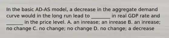 In the basic​ AD-AS model, a decrease in the aggregate demand curve would in the long run lead to​ ________ in real GDP rate and​ _______ in the price level. A. an​ inrease; an inrease B. an​ inrease; no change C. no​ change; no change D. no​ change; a decrease