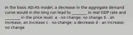 In the basic AD-AS model, a decrease in the aggregate demand curve would in the long run lead to ________ in real GDP rate and ________ in the price level. a - no change; no change b - an increase; an increase c - no change; a decrease d - an increase; no change