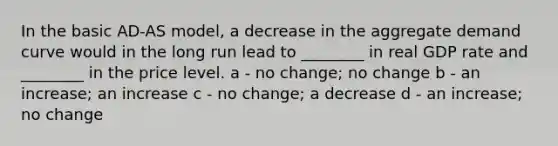 In the basic AD-AS model, a decrease in the aggregate demand curve would in the long run lead to ________ in real GDP rate and ________ in the price level. a - no change; no change b - an increase; an increase c - no change; a decrease d - an increase; no change