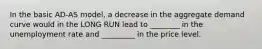 In the basic AD-AS model, a decrease in the aggregate demand curve would in the LONG RUN lead to ________ in the unemployment rate and _________ in the price level.