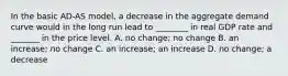 In the basic​ AD-AS model, a decrease in the aggregate demand curve would in the long run lead to​ ________ in real GDP rate and​ _______ in the price level. A. no​ change; no change B. an​ increase; no change C. an​ increase; an increase D. no​ change; a decrease